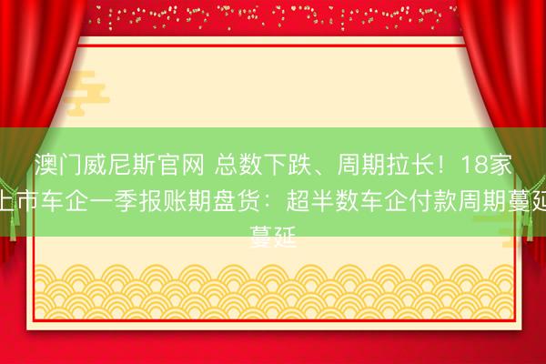 澳门威尼斯官网 总数下跌、周期拉长！18家上市车企一季报账期盘货：超半数车企付款周期蔓延