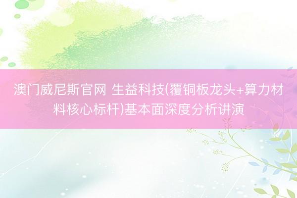 澳门威尼斯官网 生益科技(覆铜板龙头+算力材料核心标杆)基本面深度分析讲演