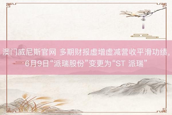 澳门威尼斯官网 多期财报虚增虚减营收平滑功绩，6月9日“派瑞股份”变更为“ST 派瑞”