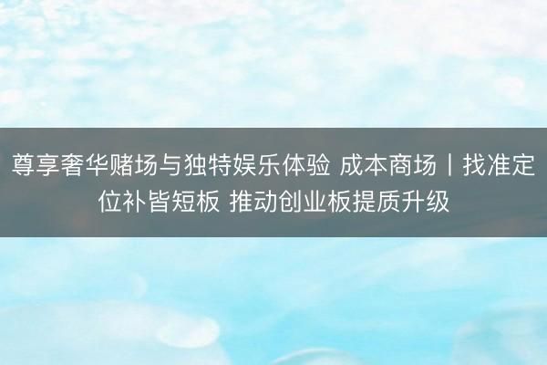 尊享奢华赌场与独特娱乐体验 成本商场丨找准定位补皆短板 推动创业板提质升级