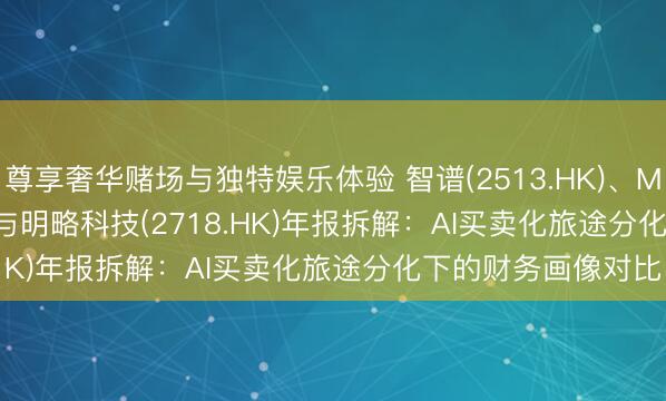 尊享奢华赌场与独特娱乐体验 智谱(2513.HK)、MiniMax(0100.HK)与明略科技(2718.HK)年报拆解：AI买卖化旅途分化下的财务画像对比