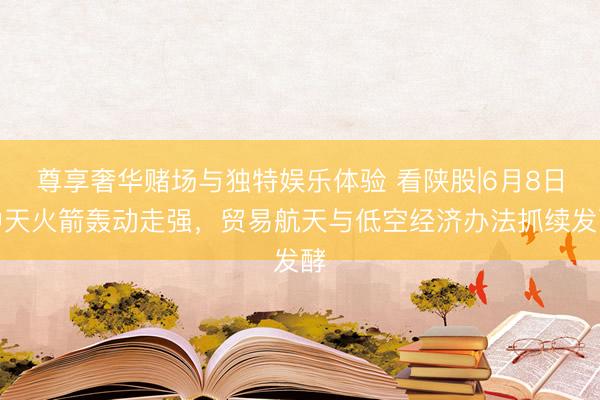 尊享奢华赌场与独特娱乐体验 看陕股|6月8日中天火箭轰动走强，贸易航天与低空经济办法抓续发酵