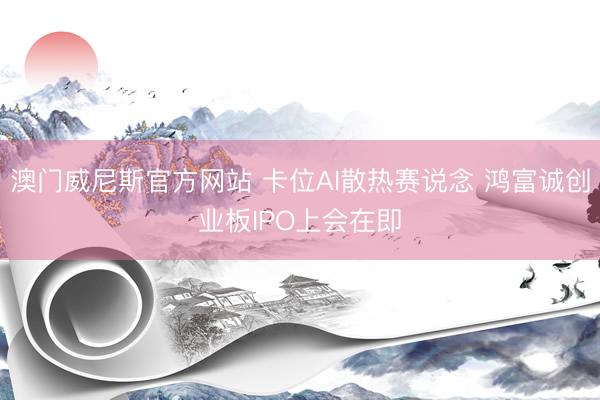 澳门威尼斯官方网站 卡位AI散热赛说念 鸿富诚创业板IPO上会在即