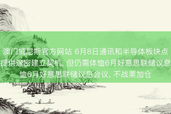 澳门威尼斯官方网站 6月8日通讯和半导体板块点评: 厚谊扰动可能提供邃密建立契机， 但仍需体恤6月好意思联储议息会议， 不战栗加仓