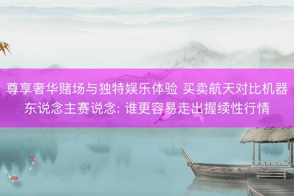 尊享奢华赌场与独特娱乐体验 买卖航天对比机器东说念主赛说念: 谁更容易走出握续性行情