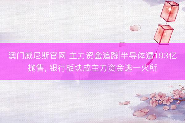 澳门威尼斯官网 主力资金追踪|半导体遭193亿抛售, 银行板块成主力资金逃一火所