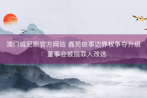 澳门威尼斯官方网站 鑫苑做事边界权争夺升级：董事会被指罪人改选