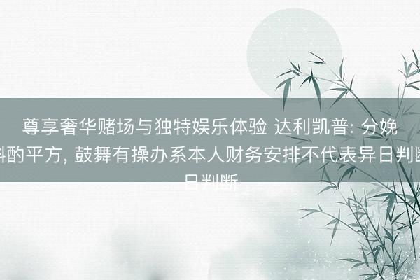 尊享奢华赌场与独特娱乐体验 达利凯普: 分娩斟酌平方, 鼓舞有操办系本人财务安排不代表异日判断