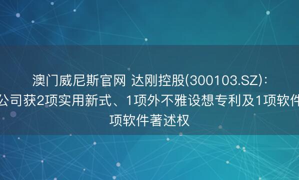 澳门威尼斯官网 达刚控股(300103.SZ):控股子公司获2项实用新式、1项外不雅设想专利及1项软件著述权