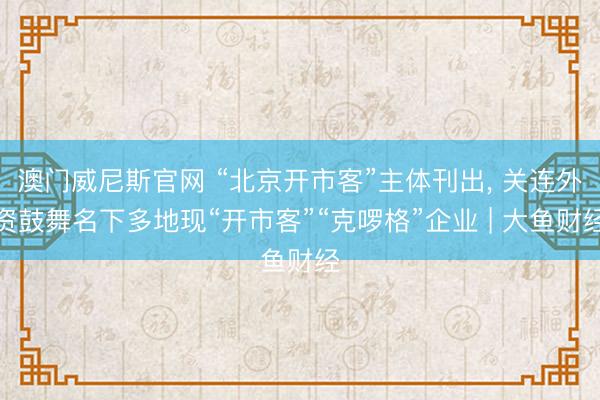 澳门威尼斯官网 “北京开市客”主体刊出, 关连外资鼓舞名下多地现“开市客”“克啰格”企业 | 大鱼财经