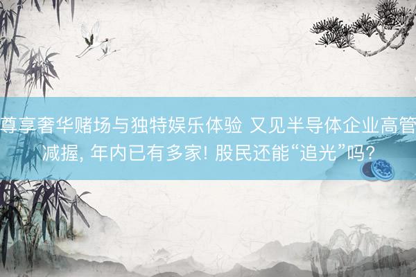 尊享奢华赌场与独特娱乐体验 又见半导体企业高管减握, 年内已有多家! 股民还能“追光”吗?