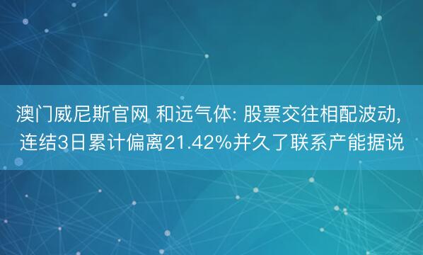 澳门威尼斯官网 和远气体: 股票交往相配波动， 连结3日累计偏离21.42%并久了联系产能据说