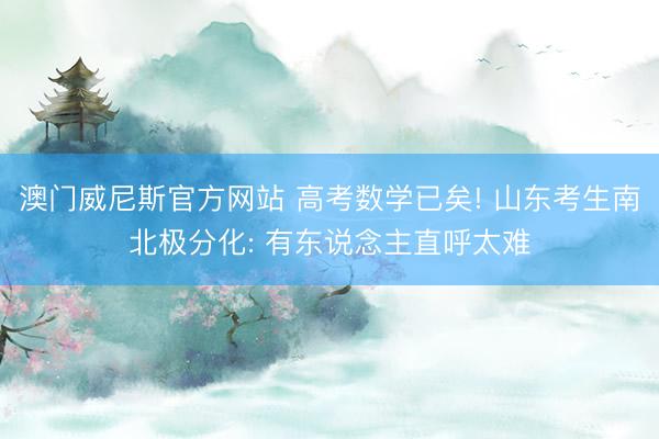 澳门威尼斯官方网站 高考数学已矣! 山东考生南北极分化: 有东说念主直呼太难