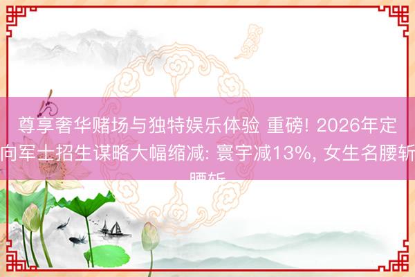 尊享奢华赌场与独特娱乐体验 重磅! 2026年定向军士招生谋略大幅缩减: 寰宇减13%, 女生名腰斩