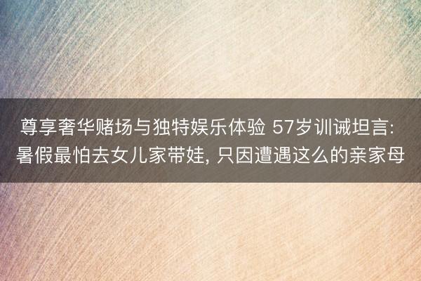 尊享奢华赌场与独特娱乐体验 57岁训诫坦言: 暑假最怕去女儿家带娃， 只因遭遇这么的亲家母