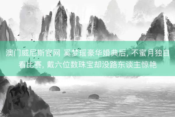 澳门威尼斯官网 奚梦瑶豪华婚典后, 不蜜月独自看比赛, 戴六位数珠宝却没路东谈主惊艳