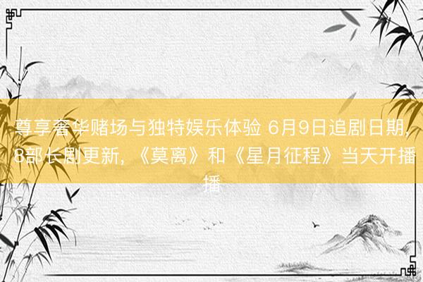 尊享奢华赌场与独特娱乐体验 6月9日追剧日期， 8部长剧更新， 《莫离》和《星月征程》当天开播