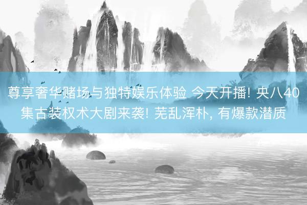 尊享奢华赌场与独特娱乐体验 今天开播! 央八40集古装权术大剧来袭! 芜乱浑朴， 有爆款潜质