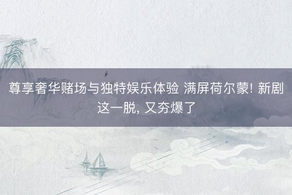 尊享奢华赌场与独特娱乐体验 满屏荷尔蒙! 新剧这一脱， 又夯爆了