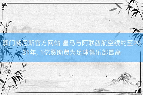 澳门威尼斯官方网站 皇马与阿联酋航空续约至2031年， 1亿赞助费为足球俱乐部最高