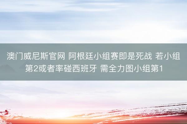澳门威尼斯官网 阿根廷小组赛即是死战 若小组第2或者率碰西班牙 需全力图小组第1