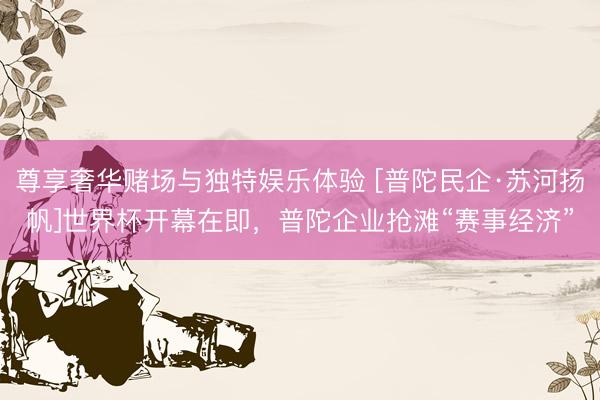 尊享奢华赌场与独特娱乐体验 [普陀民企·苏河扬帆]世界杯开幕在即，普陀企业抢滩“赛事经济”