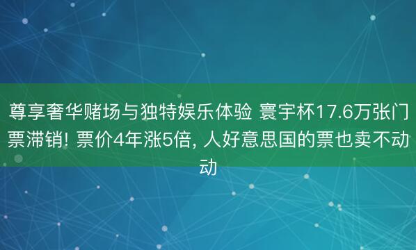 尊享奢华赌场与独特娱乐体验 寰宇杯17.6万张门票滞销! 票价4年涨5倍， 人好意思国的票也卖不动