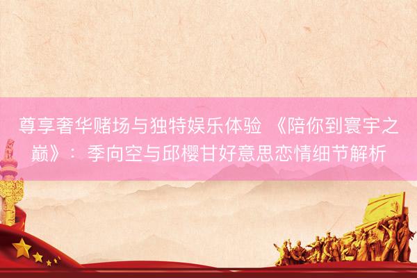 尊享奢华赌场与独特娱乐体验 《陪你到寰宇之巅》：季向空与邱樱甘好意思恋情细节解析