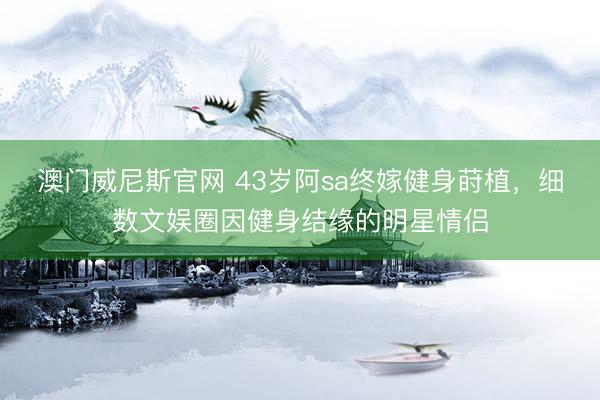澳门威尼斯官网 43岁阿sa终嫁健身莳植，细数文娱圈因健身结缘的明星情侣