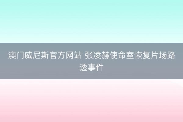 澳门威尼斯官方网站 张凌赫使命室恢复片场路透事件