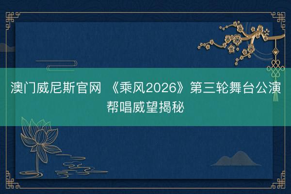 澳门威尼斯官网 《乘风2026》第三轮舞台公演帮唱威望揭秘