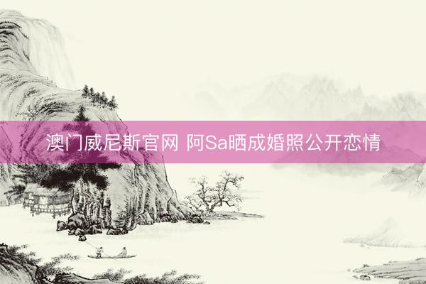 澳门威尼斯官网 阿Sa晒成婚照公开恋情