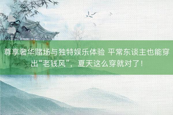 尊享奢华赌场与独特娱乐体验 平常东谈主也能穿出“老钱风”，夏天这么穿就对了！