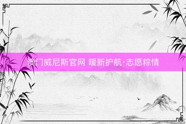 澳门威尼斯官网 暖新护航·志愿粽情
