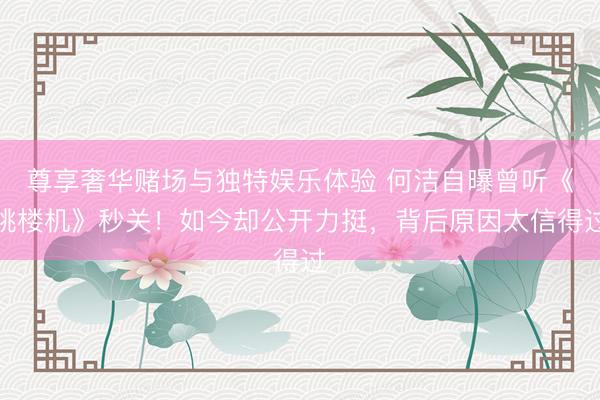 尊享奢华赌场与独特娱乐体验 何洁自曝曾听《跳楼机》秒关！如今却公开力挺，背后原因太信得过