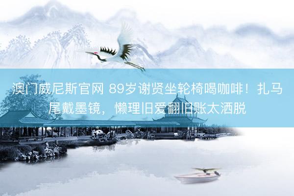 澳门威尼斯官网 89岁谢贤坐轮椅喝咖啡!扎马尾戴墨镜,懒理旧爱翻旧账太洒脱