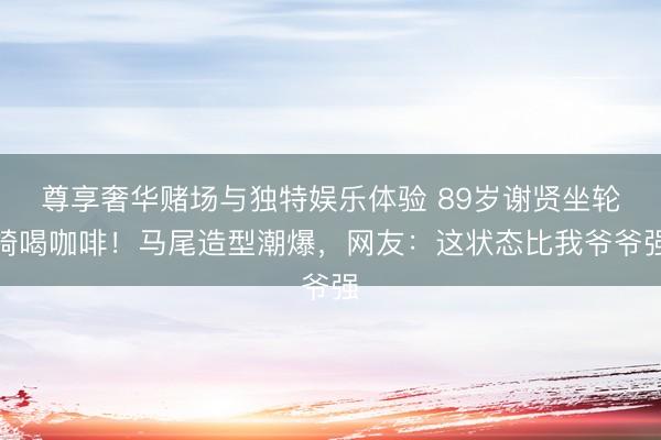 尊享奢华赌场与独特娱乐体验 89岁谢贤坐轮椅喝咖啡！马尾造型潮爆，网友：这状态比我爷爷强