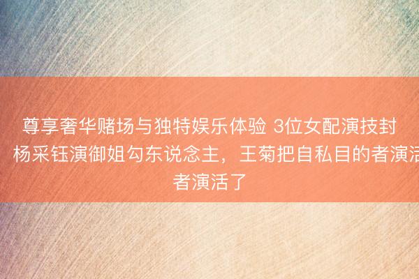 尊享奢华赌场与独特娱乐体验 3位女配演技封神！杨采钰演御姐勾东说念主，王菊把自私目的者演活了