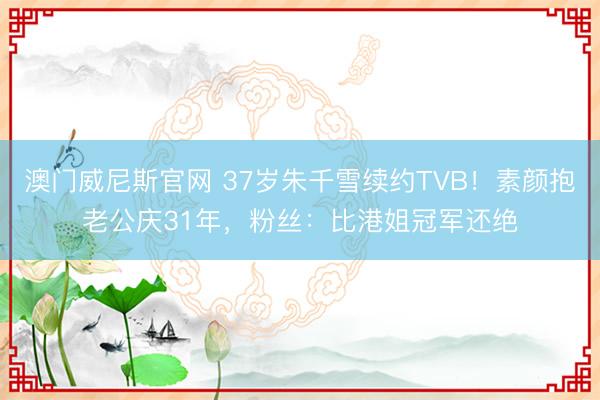 澳门威尼斯官网 37岁朱千雪续约TVB！素颜抱老公庆31年，粉丝：比港姐冠军还绝