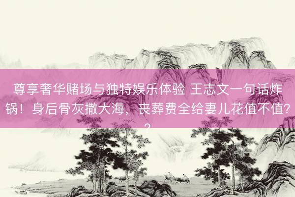 尊享奢华赌场与独特娱乐体验 王志文一句话炸锅！身后骨灰撒大海，丧葬费全给妻儿花值不值？