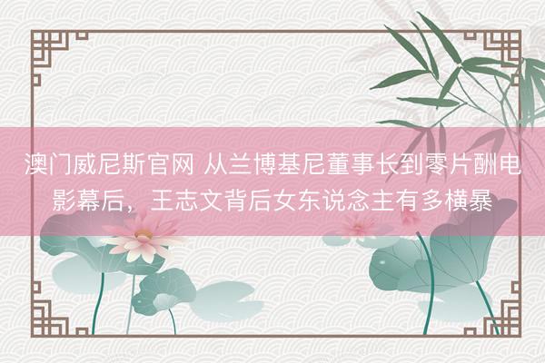 澳门威尼斯官网 从兰博基尼董事长到零片酬电影幕后，王志文背后女东说念主有多横暴