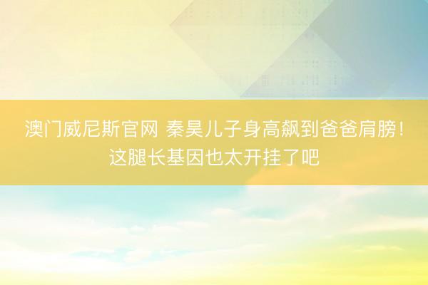 澳门威尼斯官网 秦昊儿子身高飙到爸爸肩膀！这腿长基因也太开挂了吧