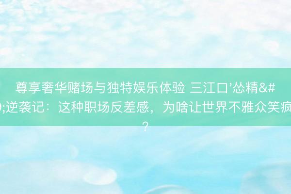 尊享奢华赌场与独特娱乐体验 三江口'怂精'逆袭记：这种职场反差感，为啥让世界不雅众笑疯了？