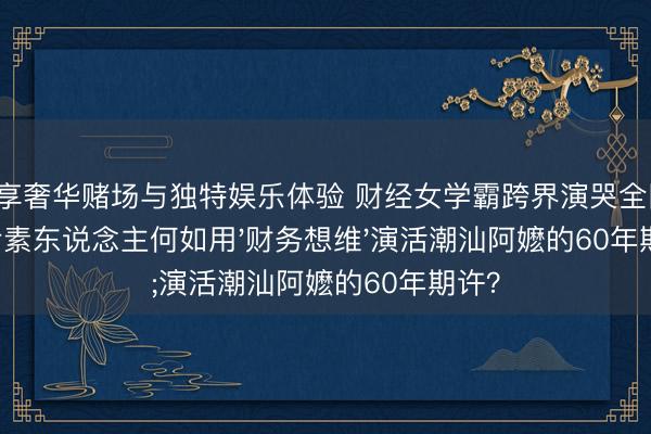 尊享奢华赌场与独特娱乐体验 财经女学霸跨界演哭全网：00后素东说念主何如用'财务想维'演活潮汕阿嬷的60年期许？