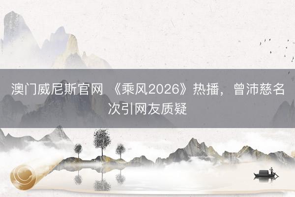 澳门威尼斯官网 《乘风2026》热播，曾沛慈名次引网友质疑