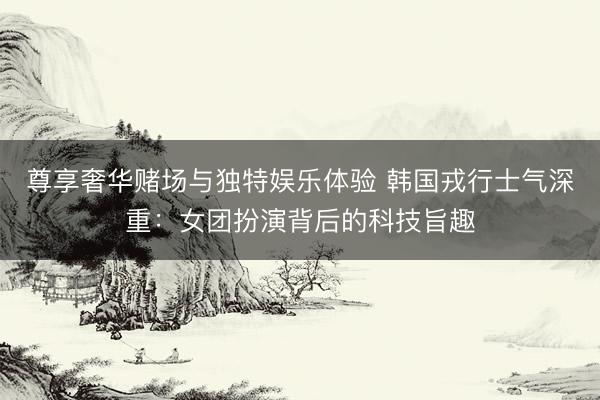 尊享奢华赌场与独特娱乐体验 韩国戎行士气深重：女团扮演背后的科技旨趣