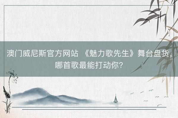 澳门威尼斯官方网站 《魅力歌先生》舞台盘货，哪首歌最能打动你？