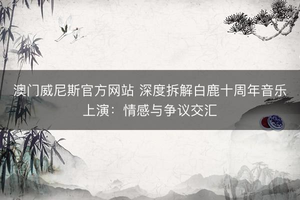 澳门威尼斯官方网站 深度拆解白鹿十周年音乐上演：情感与争议交汇