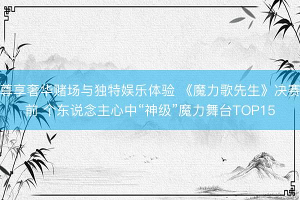 尊享奢华赌场与独特娱乐体验 《魔力歌先生》决赛前 个东说念主心中“神级”魔力舞台TOP15