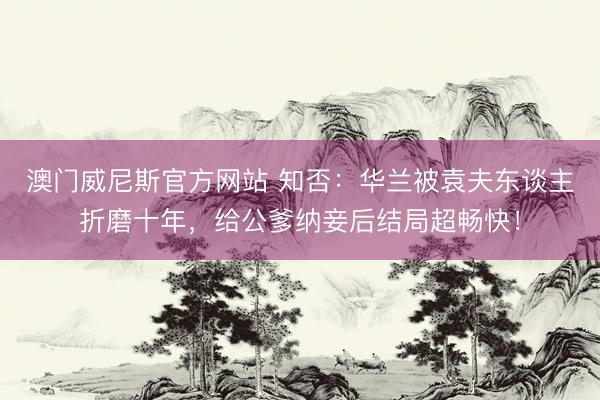 澳门威尼斯官方网站 知否：华兰被袁夫东谈主折磨十年，给公爹纳妾后结局超畅快！